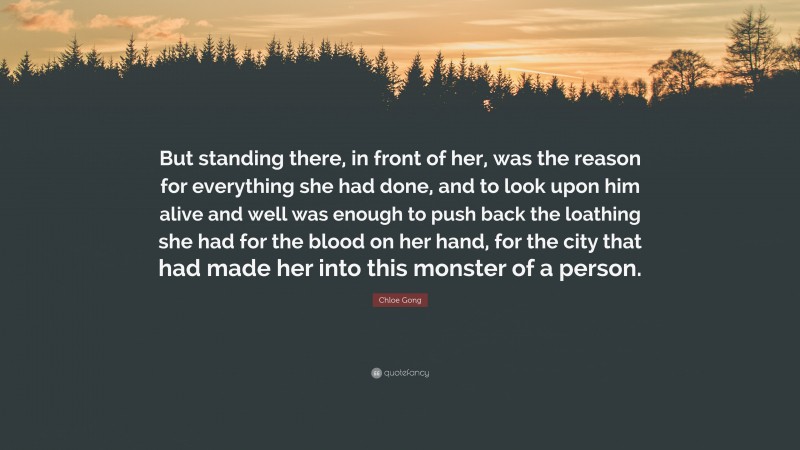 Chloe Gong Quote: “But standing there, in front of her, was the reason for everything she had done, and to look upon him alive and well was enough to push back the loathing she had for the blood on her hand, for the city that had made her into this monster of a person.”