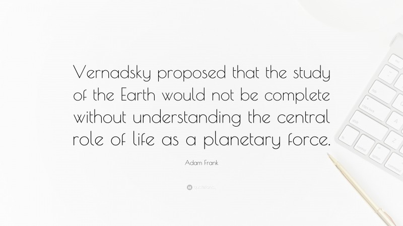 Adam Frank Quote: “Vernadsky proposed that the study of the Earth would not be complete without understanding the central role of life as a planetary force.”