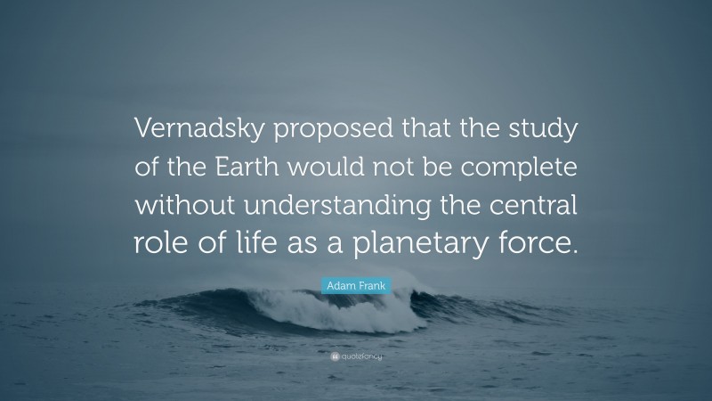 Adam Frank Quote: “Vernadsky proposed that the study of the Earth would not be complete without understanding the central role of life as a planetary force.”