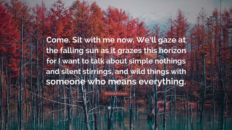 Victoria Erickson Quote: “Come. Sit with me now. We’ll gaze at the falling sun as it grazes this horizon for I want to talk about simple nothings and silent stirrings, and wild things with someone who means everything.”