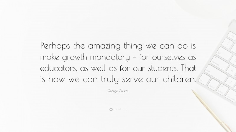 George Couros Quote: “Perhaps the amazing thing we can do is make growth mandatory – for ourselves as educators, as well as for our students. That is how we can truly serve our children.”