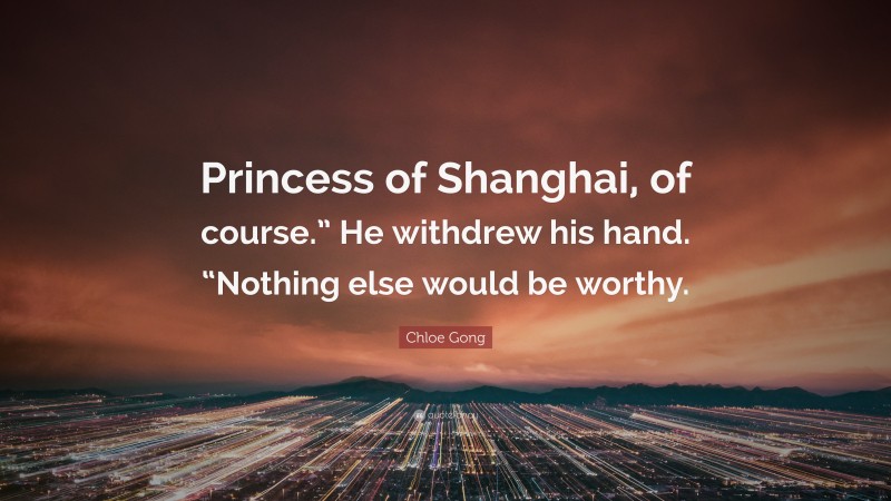 Chloe Gong Quote: “Princess of Shanghai, of course.” He withdrew his hand. “Nothing else would be worthy.”