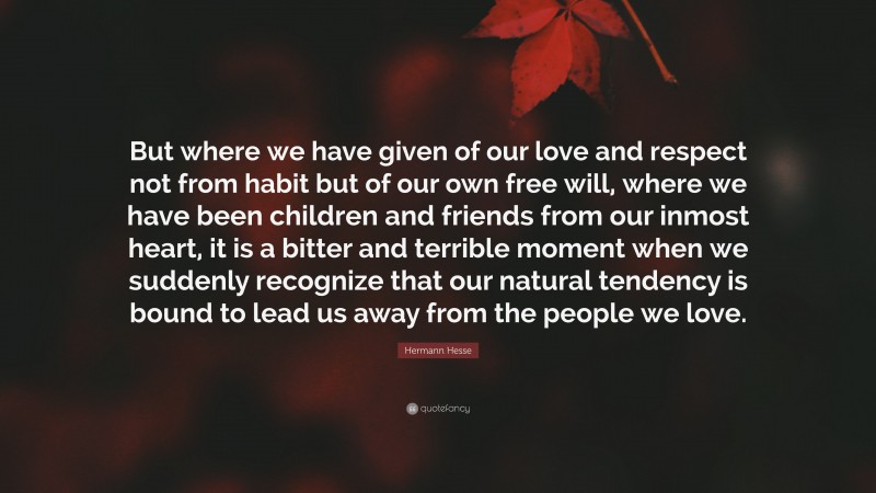 Hermann Hesse Quote: “But where we have given of our love and respect not from habit but of our own free will, where we have been children and friends from our inmost heart, it is a bitter and terrible moment when we suddenly recognize that our natural tendency is bound to lead us away from the people we love.”