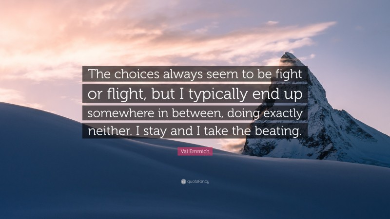 Val Emmich Quote: “The choices always seem to be fight or flight, but I typically end up somewhere in between, doing exactly neither. I stay and I take the beating.”