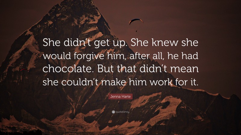 Jenna Harte Quote: “She didn’t get up. She knew she would forgive him, after all, he had chocolate. But that didn’t mean she couldn’t make him work for it.”