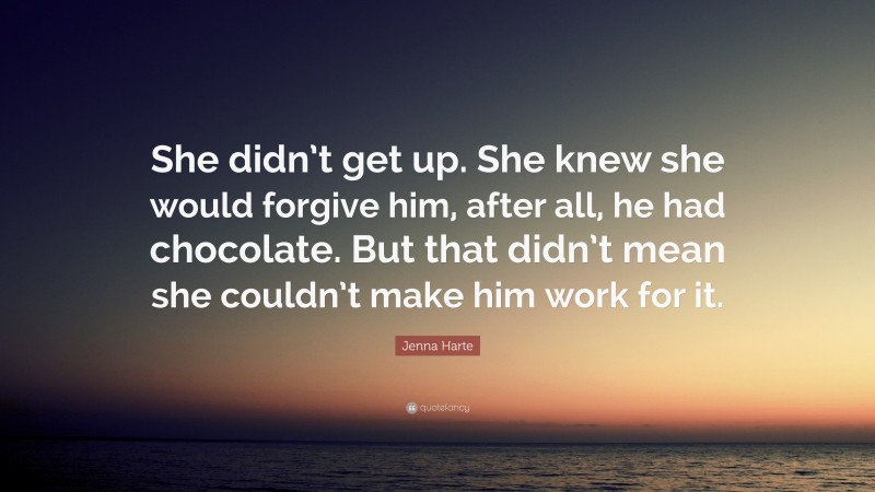 Jenna Harte Quote: “She didn’t get up. She knew she would forgive him, after all, he had chocolate. But that didn’t mean she couldn’t make him work for it.”