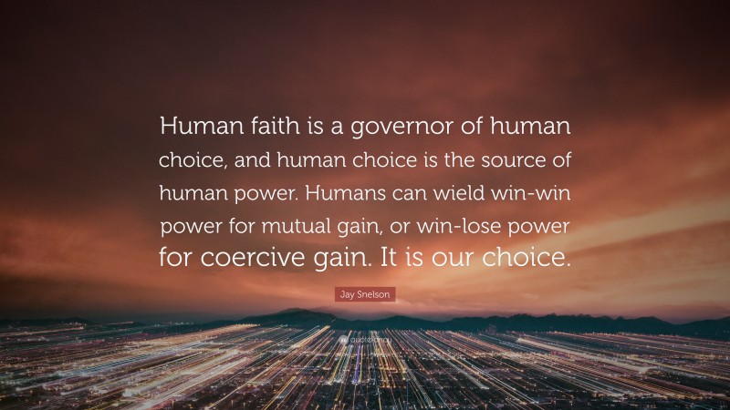 Jay Snelson Quote: “Human faith is a governor of human choice, and human choice is the source of human power. Humans can wield win-win power for mutual gain, or win-lose power for coercive gain. It is our choice.”