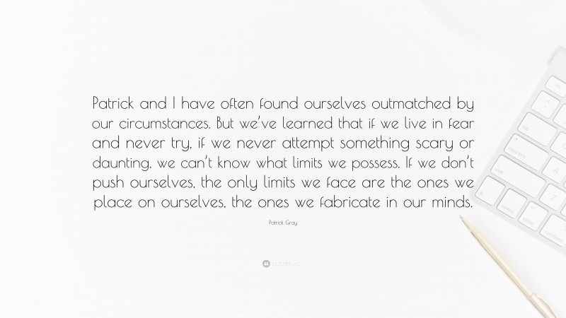 Patrick Gray Quote: “Patrick and I have often found ourselves outmatched by our circumstances. But we’ve learned that if we live in fear and never try, if we never attempt something scary or daunting, we can’t know what limits we possess. If we don’t push ourselves, the only limits we face are the ones we place on ourselves, the ones we fabricate in our minds.”