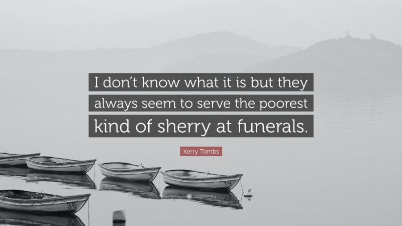 Kerry Tombs Quote: “I don’t know what it is but they always seem to serve the poorest kind of sherry at funerals.”