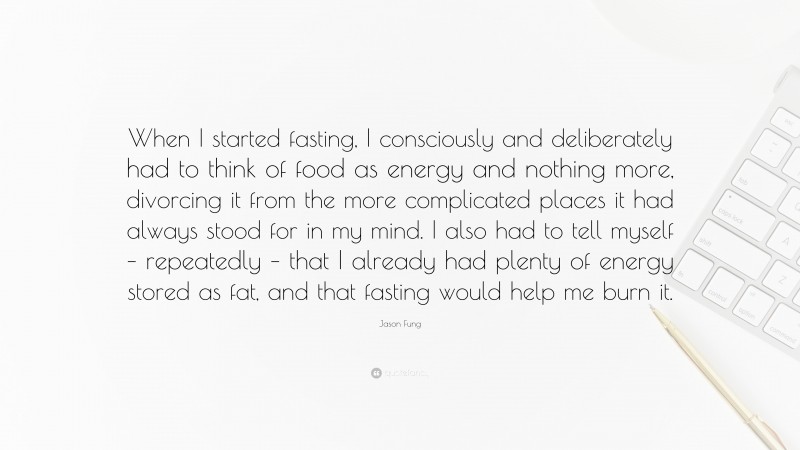 Jason Fung Quote: “When I started fasting, I consciously and deliberately had to think of food as energy and nothing more, divorcing it from the more complicated places it had always stood for in my mind. I also had to tell myself – repeatedly – that I already had plenty of energy stored as fat, and that fasting would help me burn it.”
