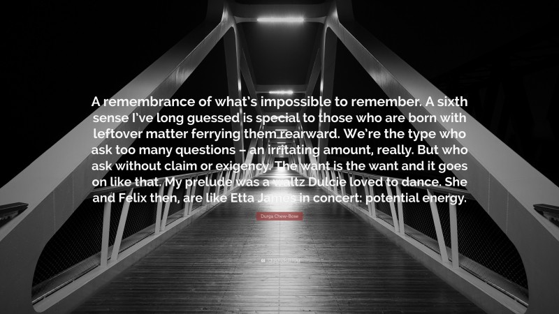 Durga Chew-Bose Quote: “A remembrance of what’s impossible to remember. A sixth sense I’ve long guessed is special to those who are born with leftover matter ferrying them rearward. We’re the type who ask too many questions – an irritating amount, really. But who ask without claim or exigency. The want is the want and it goes on like that. My prelude was a waltz Dulcie loved to dance. She and Felix then, are like Etta James in concert: potential energy.”