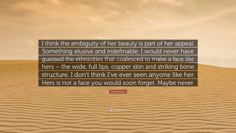 Kennedy Ryan Quote: “I think the ambiguity of her beauty is part of her appeal. Something elusive and indefinable. I would never have guessed the ethnicities that coalesced to make a face like hers – the wide, full lips, copper skin and striking bone structure. I don’t think I’ve ever seen anyone like her. Hers is not a face you would soon forget. Maybe never.”