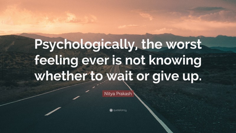 Nitya Prakash Quote: “Psychologically, the worst feeling ever is not knowing whether to wait or give up.”