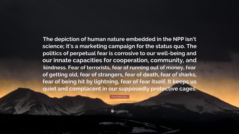 Christopher Ryan Quote: “The depiction of human nature embedded in the NPP isn’t science; it’s a marketing campaign for the status quo. The politics of perpetual fear is corrosive to our well-being and our innate capacities for cooperation, community, and kindness. Fear of terrorists, fear of running out of money, fear of getting old, fear of strangers, fear of death, fear of sharks, fear of being hit by lightning, fear of fear itself. It keeps us quiet and complacent in our supposedly protective cages.”