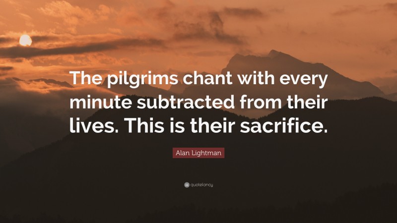 Alan Lightman Quote: “The pilgrims chant with every minute subtracted from their lives. This is their sacrifice.”