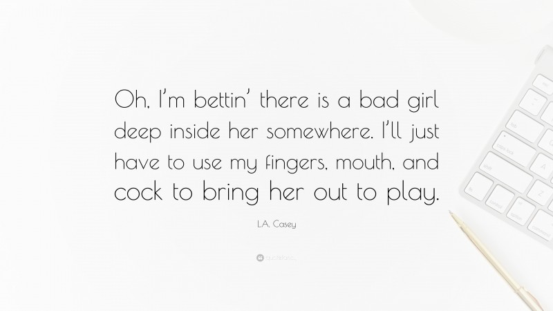 L.A. Casey Quote: “Oh, I’m bettin’ there is a bad girl deep inside her somewhere. I’ll just have to use my fingers, mouth, and cock to bring her out to play.”