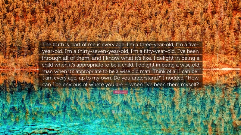 Mitch Albom Quote: “The truth is, part of me is every age. I’m a three-year-old, I’m a five-year-old, I’m a thirty-seven-year-old, I’m a fifty-year-old. I’ve been through all of them, and I know what it’s like. I delight in being a child when it’s appropriate to be a child. I delight in being a wise old man when it’s appropriate to be a wise old man. Think of all I can be! I am every age, up to my own. Do you understand?” I nodded. “How can I be envious of where you are – when I’ve been there myself?”