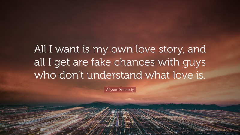 Allyson Kennedy Quote: “All I want is my own love story, and all I get are fake chances with guys who don’t understand what love is.”