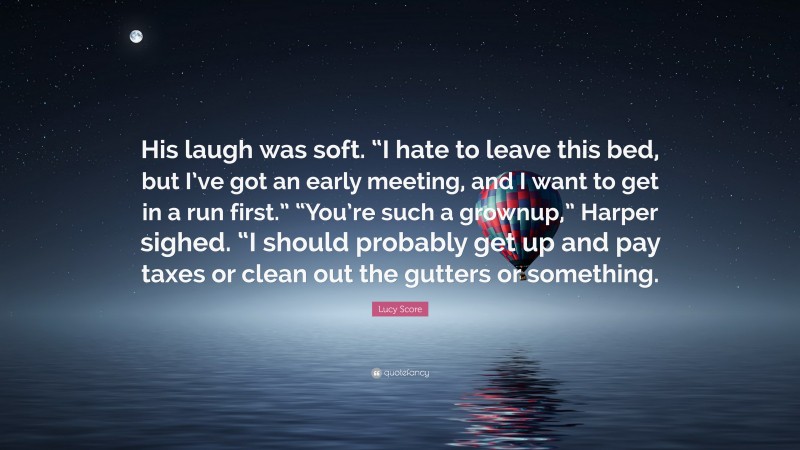 Lucy Score Quote: “His laugh was soft. “I hate to leave this bed, but I’ve got an early meeting, and I want to get in a run first.” “You’re such a grownup,” Harper sighed. “I should probably get up and pay taxes or clean out the gutters or something.”