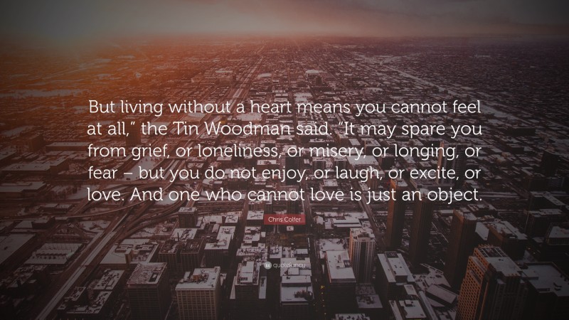 Chris Colfer Quote: “But living without a heart means you cannot feel at all,” the Tin Woodman said. “It may spare you from grief, or loneliness, or misery, or longing, or fear – but you do not enjoy, or laugh, or excite, or love. And one who cannot love is just an object.”