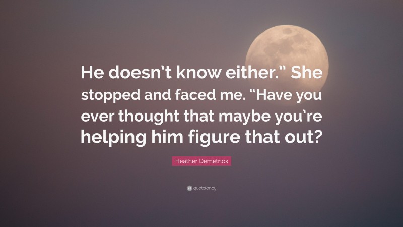 Heather Demetrios Quote: “He doesn’t know either.” She stopped and faced me. “Have you ever thought that maybe you’re helping him figure that out?”