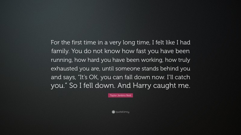 Taylor Jenkins Reid Quote: “For the first time in a very long time, I felt like I had family. You do not know how fast you have been running, how hard you have been working, how truly exhausted you are, until someone stands behind you and says, “It’s OK, you can fall down now. I’ll catch you.” So I fell down. And Harry caught me.”