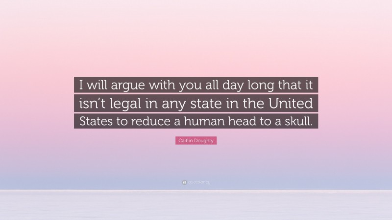 Caitlin Doughty Quote: “I will argue with you all day long that it isn’t legal in any state in the United States to reduce a human head to a skull.”