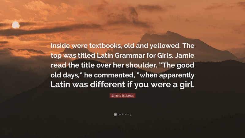 Simone St. James Quote: “Inside were textbooks, old and yellowed. The top was titled Latin Grammar for Girls. Jamie read the title over her shoulder. “The good old days,” he commented, “when apparently Latin was different if you were a girl.”