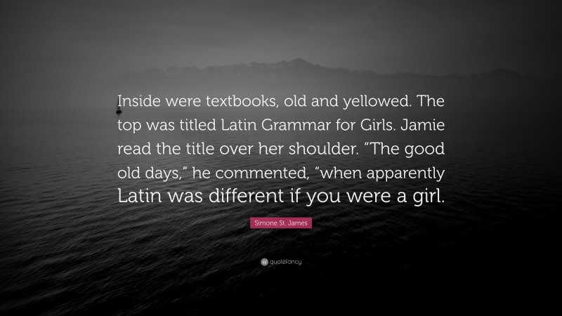 Simone St. James Quote: “Inside were textbooks, old and yellowed. The top was titled Latin Grammar for Girls. Jamie read the title over her shoulder. “The good old days,” he commented, “when apparently Latin was different if you were a girl.”