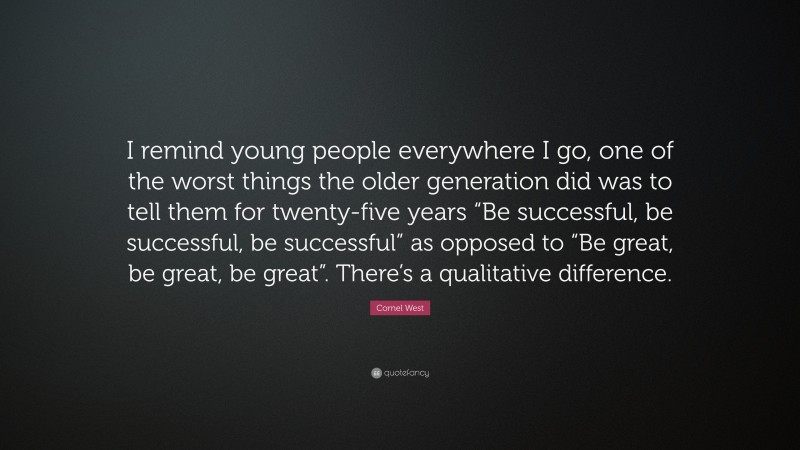 Cornel West Quote: “I remind young people everywhere I go, one of the worst things the older generation did was to tell them for twenty-five years “Be successful, be successful, be successful” as opposed to “Be great, be great, be great”. There’s a qualitative difference.”