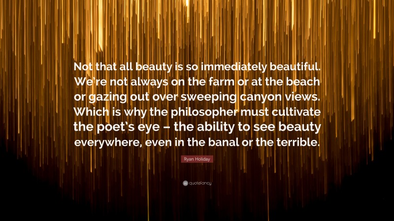 Ryan Holiday Quote: “Not that all beauty is so immediately beautiful. We’re not always on the farm or at the beach or gazing out over sweeping canyon views. Which is why the philosopher must cultivate the poet’s eye – the ability to see beauty everywhere, even in the banal or the terrible.”