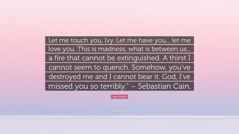 April Moran Quote: “Let me touch you, Ivy. Let me have you... let me love you. This is madness, what is between us... a fire that cannot be extinguished. A thirst I cannot seem to quench. Somehow, you’ve destroyed me and I cannot bear it. God, I’ve missed you so terribly.” – Sebastian Cain.”