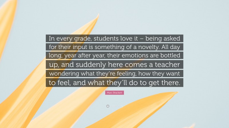 Marc Brackett Quote: “In every grade, students love it – being asked for their input is something of a novelty. All day long, year after year, their emotions are bottled up, and suddenly here comes a teacher wondering what they’re feeling, how they want to feel, and what they’ll do to get there.”