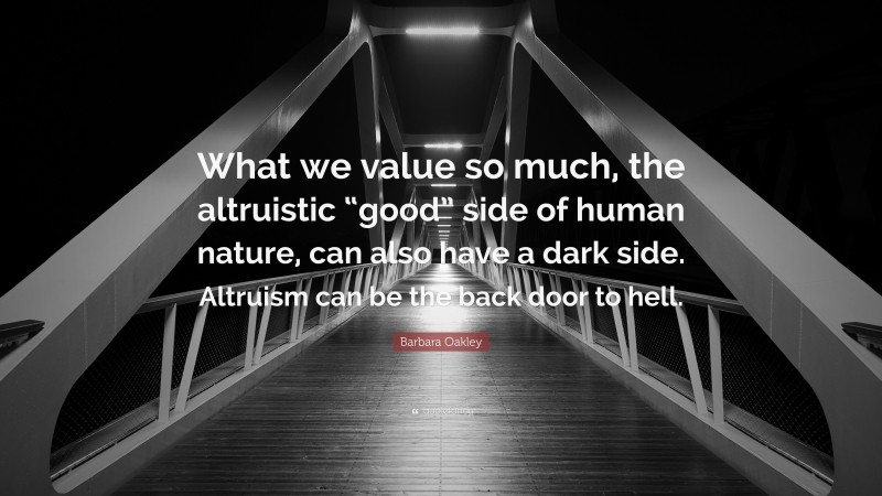 Barbara Oakley Quote: “What we value so much, the altruistic “good” side of human nature, can also have a dark side. Altruism can be the back door to hell.”