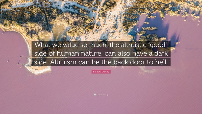 Barbara Oakley Quote: “What we value so much, the altruistic “good” side of human nature, can also have a dark side. Altruism can be the back door to hell.”