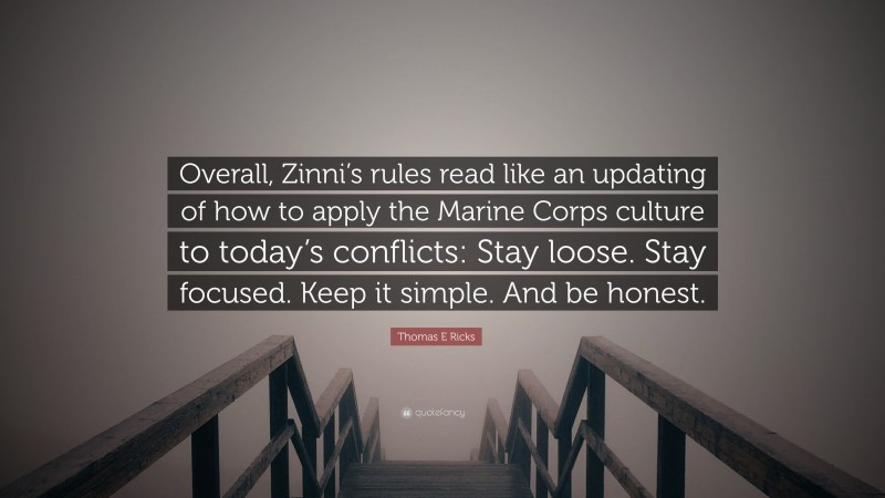 Thomas E Ricks Quote: “Overall, Zinni’s rules read like an updating of how to apply the Marine Corps culture to today’s conflicts: Stay loose. Stay focused. Keep it simple. And be honest.”