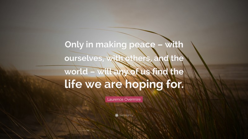 Laurence Overmire Quote: “Only in making peace – with ourselves, with others, and the world – will any of us find the life we are hoping for.”