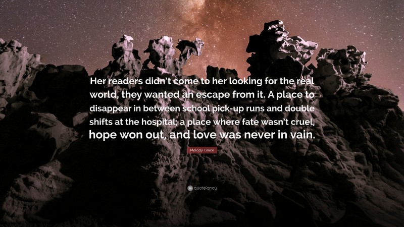 Melody Grace Quote: “Her readers didn’t come to her looking for the real world, they wanted an escape from it. A place to disappear in between school pick-up runs and double shifts at the hospital; a place where fate wasn’t cruel, hope won out, and love was never in vain.”