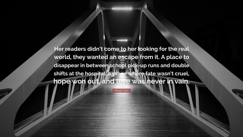 Melody Grace Quote: “Her readers didn’t come to her looking for the real world, they wanted an escape from it. A place to disappear in between school pick-up runs and double shifts at the hospital; a place where fate wasn’t cruel, hope won out, and love was never in vain.”