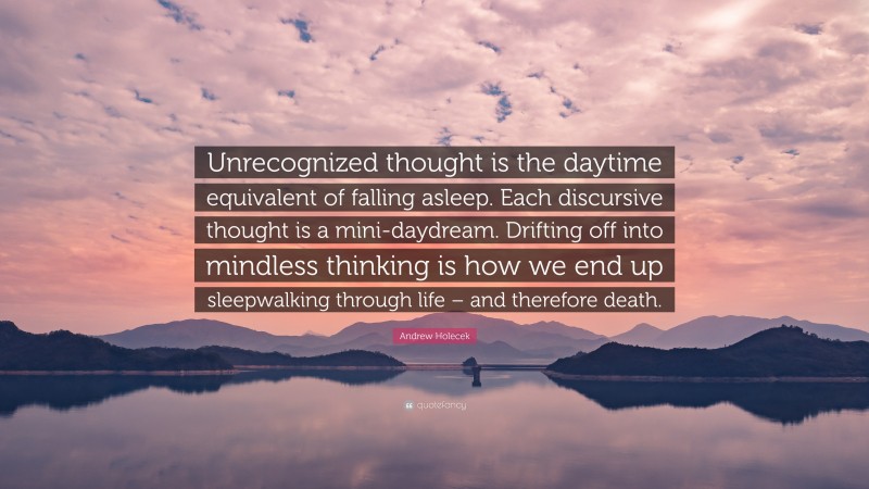 Andrew Holecek Quote: “Unrecognized thought is the daytime equivalent of falling asleep. Each discursive thought is a mini-daydream. Drifting off into mindless thinking is how we end up sleepwalking through life – and therefore death.”