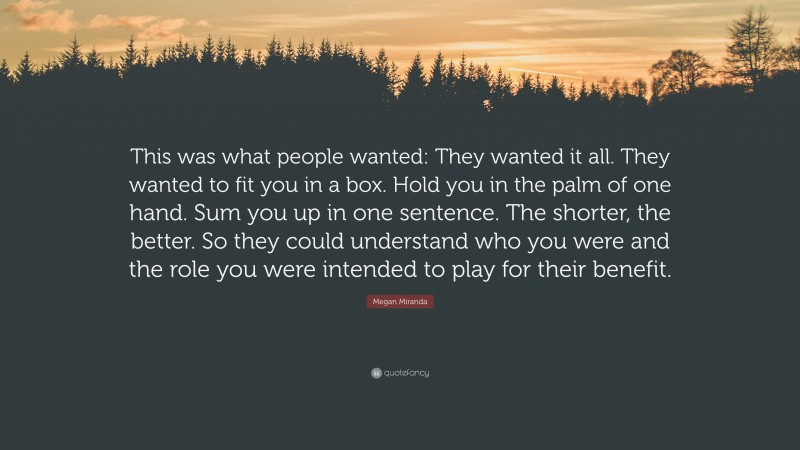 Megan Miranda Quote: “This was what people wanted: They wanted it all. They wanted to fit you in a box. Hold you in the palm of one hand. Sum you up in one sentence. The shorter, the better. So they could understand who you were and the role you were intended to play for their benefit.”