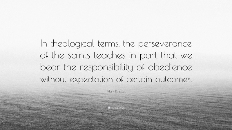 Mark D. Eckel Quote: “In theological terms, the perseverance of the saints teaches in part that we bear the responsibility of obedience without expectation of certain outcomes.”