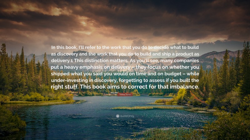 Teresa Torres Quote: “In this book, I’ll refer to the work that you do to decide what to build as discovery and the work that you do to build and ship a product as delivery.1 This distinction matters. As you’ll see, many companies put a heavy emphasis on delivery – they focus on whether you shipped what you said you would on time and on budget – while under-investing in discovery, forgetting to assess if you built the right stuff. This book aims to correct for that imbalance.”