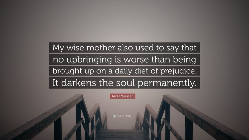 Mirza Waheed Quote: “My wise mother also used to say that no upbringing is worse than being brought up on a daily diet of prejudice. It darkens the soul permanently.”