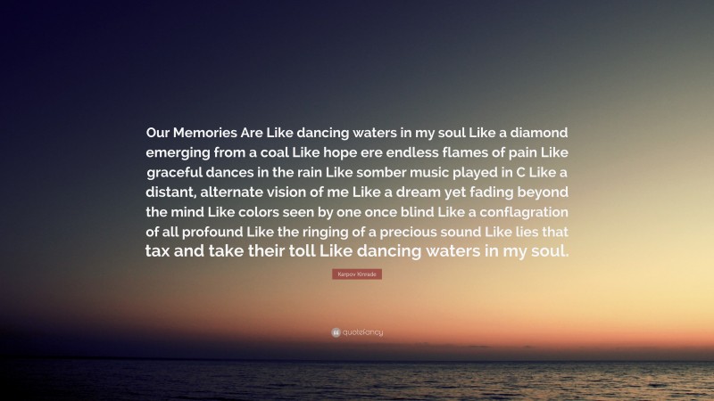 Karpov Kinrade Quote: “Our Memories Are Like dancing waters in my soul Like a diamond emerging from a coal Like hope ere endless flames of pain Like graceful dances in the rain Like somber music played in C Like a distant, alternate vision of me Like a dream yet fading beyond the mind Like colors seen by one once blind Like a conflagration of all profound Like the ringing of a precious sound Like lies that tax and take their toll Like dancing waters in my soul.”