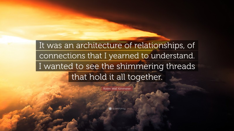 Robin Wall Kimmerer Quote: “It was an architecture of relationships, of connections that I yearned to understand. I wanted to see the shimmering threads that hold it all together.”