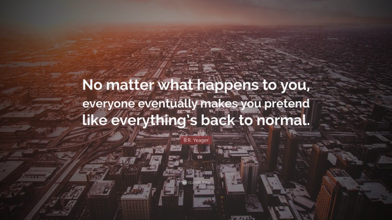 B.R. Yeager Quote: “No matter what happens to you, everyone eventually makes you pretend like everything’s back to normal.”