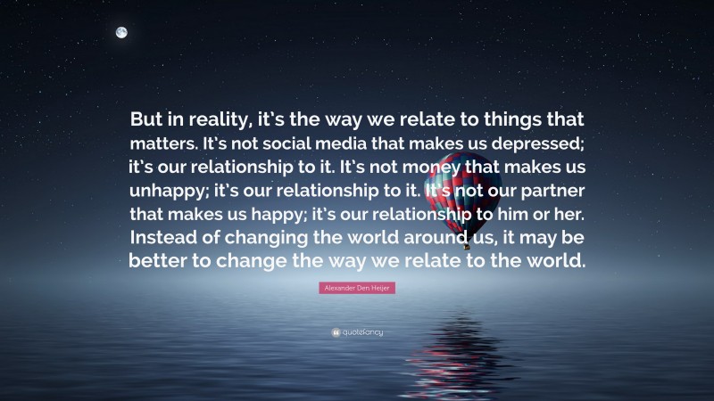 Alexander Den Heijer Quote: “But in reality, it’s the way we relate to things that matters. It’s not social media that makes us depressed; it’s our relationship to it. It’s not money that makes us unhappy; it’s our relationship to it. It’s not our partner that makes us happy; it’s our relationship to him or her. Instead of changing the world around us, it may be better to change the way we relate to the world.”