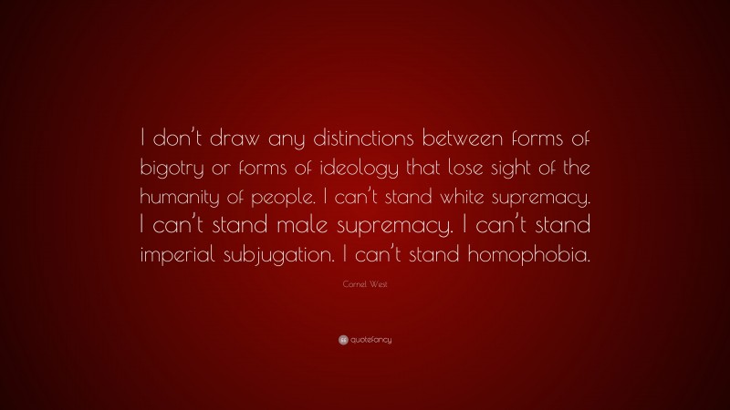 Cornel West Quote: “I don’t draw any distinctions between forms of bigotry or forms of ideology that lose sight of the humanity of people. I can’t stand white supremacy. I can’t stand male supremacy. I can’t stand imperial subjugation. I can’t stand homophobia.”