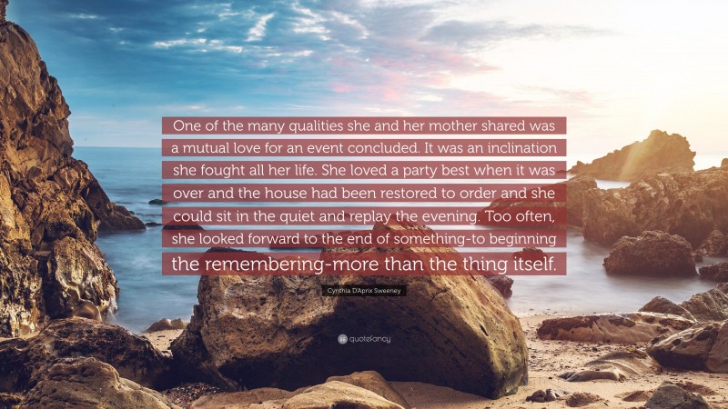 Cynthia D'Aprix Sweeney Quote: “One of the many qualities she and her mother shared was a mutual love for an event concluded. It was an inclination she fought all her life. She loved a party best when it was over and the house had been restored to order and she could sit in the quiet and replay the evening. Too often, she looked forward to the end of something-to beginning the remembering-more than the thing itself.”